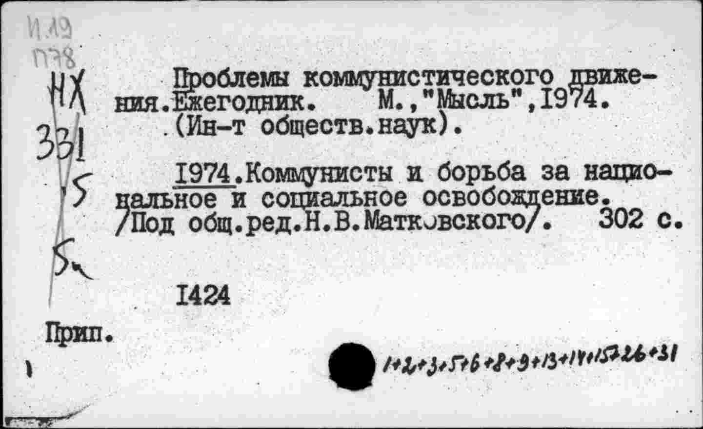 ﻿яике-
НИЯ.Ежегодник. М.,МЫСЛЬ,1У Г4.
.(Ин-т обществ.наук).
-	1974.Коммунисты и борьба за нацио-
> наивное и социальное освобождение.
/Под общ.ред.Н.В.Маткивского/. 302 с
1424

